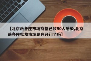 【北京岳各庄市场疫情已致50人感染,北京岳各庄批发市场现在开门了吗】
