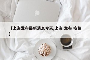 【上海发布最新消息今天,上海 发布 疫情】