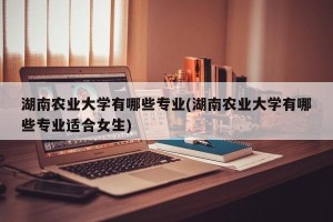湖南农业大学有哪些专业(湖南农业大学有哪些专业适合女生)