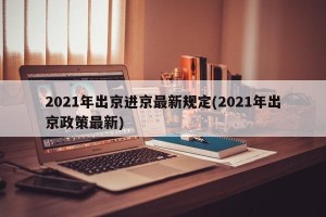 2021年出京进京最新规定(2021年出京政策最新)