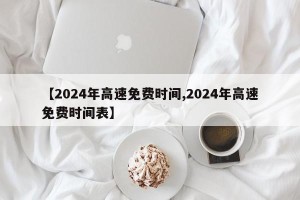 【2024年高速免费时间,2024年高速免费时间表】
