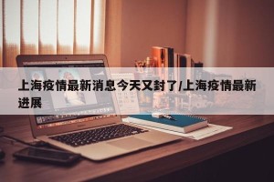 上海疫情最新消息今天又封了/上海疫情最新进展