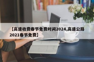 【高速收费春节免费时间2024,高速公路2021春节免费】