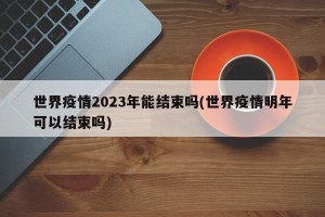 世界疫情2023年能结束吗(世界疫情明年可以结束吗)