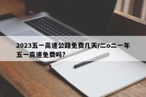 2023五一高速公路免费几天/二o二一年五一高速免费吗?