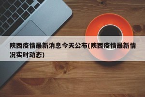 陕西疫情最新消息今天公布(陕西疫情最新情况实时动态)
