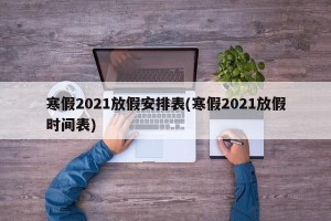 寒假2021放假安排表(寒假2021放假时间表)