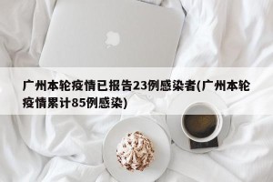 广州本轮疫情已报告23例感染者(广州本轮疫情累计85例感染)