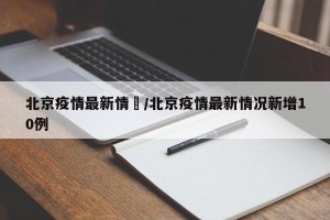 北京疫情最新情況/北京疫情最新情况新增10例
