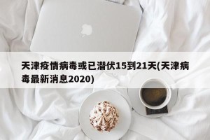 天津疫情病毒或已潜伏15到21天(天津病毒最新消息2020)