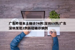 广东昨增本土确诊74例:深圳69例/广东深圳发现2例新冠确诊病例