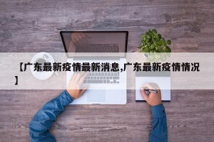 【广东最新疫情最新消息,广东最新疫情情况】