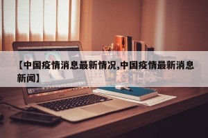 【中国疫情消息最新情况,中国疫情最新消息 新闻】