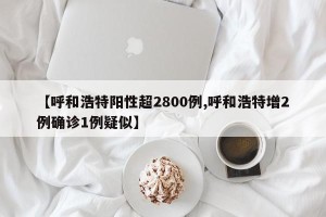 【呼和浩特阳性超2800例,呼和浩特增2例确诊1例疑似】
