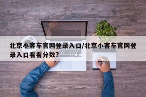 北京小客车官网登录入口/北京小客车官网登录入口看看分数?
