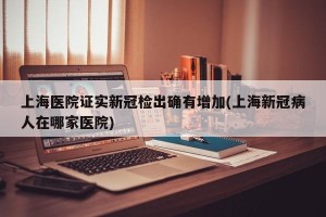 上海医院证实新冠检出确有增加(上海新冠病人在哪家医院)