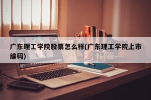 广东理工学院股票怎么样(广东理工学院上市编码)