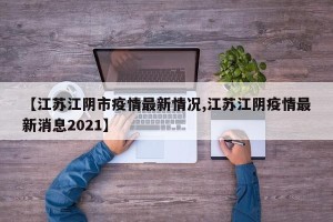 【江苏江阴市疫情最新情况,江苏江阴疫情最新消息2021】