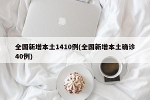 全国新增本土1410例(全国新增本土确诊40例)