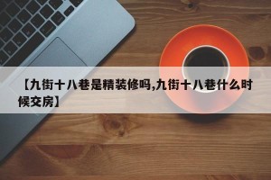 【九街十八巷是精装修吗,九街十八巷什么时候交房】