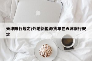 天津限行规定/外地新能源货车在天津限行规定