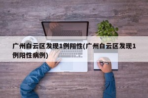 广州白云区发现1例阳性(广州白云区发现1例阳性病例)