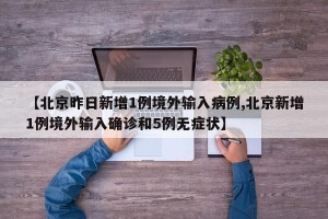 【北京昨日新增1例境外输入病例,北京新增1例境外输入确诊和5例无症状】