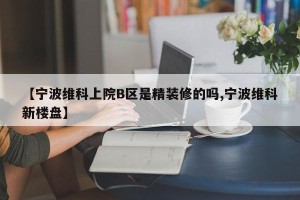 【宁波维科上院B区是精装修的吗,宁波维科新楼盘】