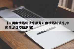【中国疫情最新消息黑龙江疫情最新消息,中国黑龙江疫情地图】