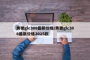 奔驰glc300最新价格/奔驰glc300最新价格2025款