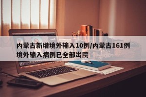 内蒙古新增境外输入10例/内蒙古161例境外输入病例已全部出院