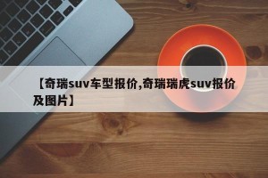 【奇瑞suv车型报价,奇瑞瑞虎suv报价及图片】