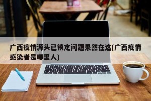 广西疫情源头已锁定问题果然在这(广西疫情感染者是哪里人)