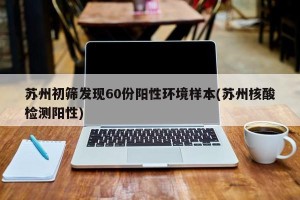 苏州初筛发现60份阳性环境样本(苏州核酸检测阳性)