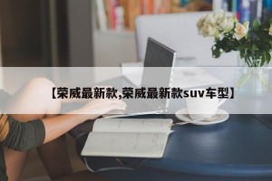 【荣威最新款,荣威最新款suv车型】