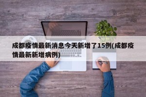 成都疫情最新消息今天新增了15例(成都疫情最新新增病例)