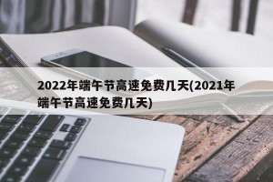 2022年端午节高速免费几天(2021年端午节高速免费几天)