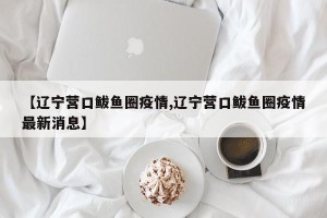【辽宁营口鲅鱼圈疫情,辽宁营口鲅鱼圈疫情最新消息】