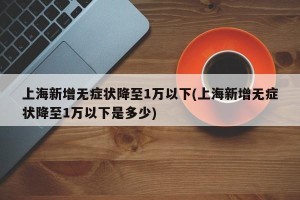 上海新增无症状降至1万以下(上海新增无症状降至1万以下是多少)