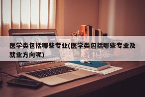 医学类包括哪些专业(医学类包括哪些专业及就业方向呢)