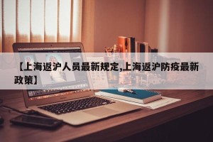 【上海返沪人员最新规定,上海返沪防疫最新政策】