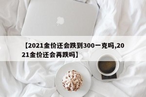 【2021金价还会跌到300一克吗,2021金价还会再跌吗】