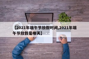 【2021年端午节放假时间,2021年端午节放假是哪天】