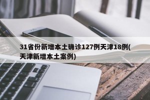 31省份新增本土确诊127例天津18例(天津新增本土案例)