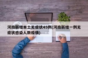 河南新增本土无症状45例(河南新增一例无症状感染人数疫情)