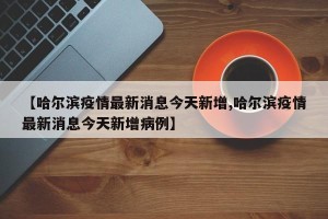【哈尔滨疫情最新消息今天新增,哈尔滨疫情最新消息今天新增病例】
