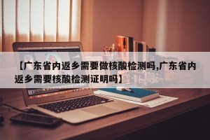【广东省内返乡需要做核酸检测吗,广东省内返乡需要核酸检测证明吗】