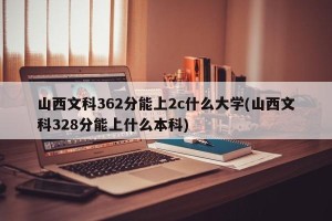 山西文科362分能上2c什么大学(山西文科328分能上什么本科)