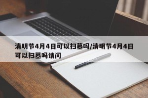 清明节4月4日可以扫墓吗/清明节4月4日可以扫墓吗请问