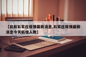 【目前石家庄疫情最新消息,石家庄疫情最新消息今天新增人数】